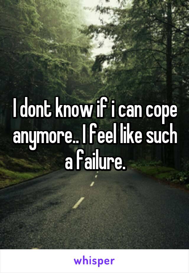 I dont know if i can cope anymore.. I feel like such a failure.