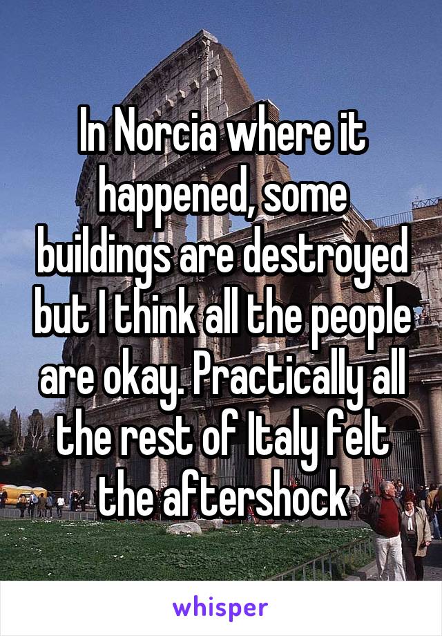 In Norcia where it happened, some buildings are destroyed but I think all the people are okay. Practically all the rest of Italy felt the aftershock