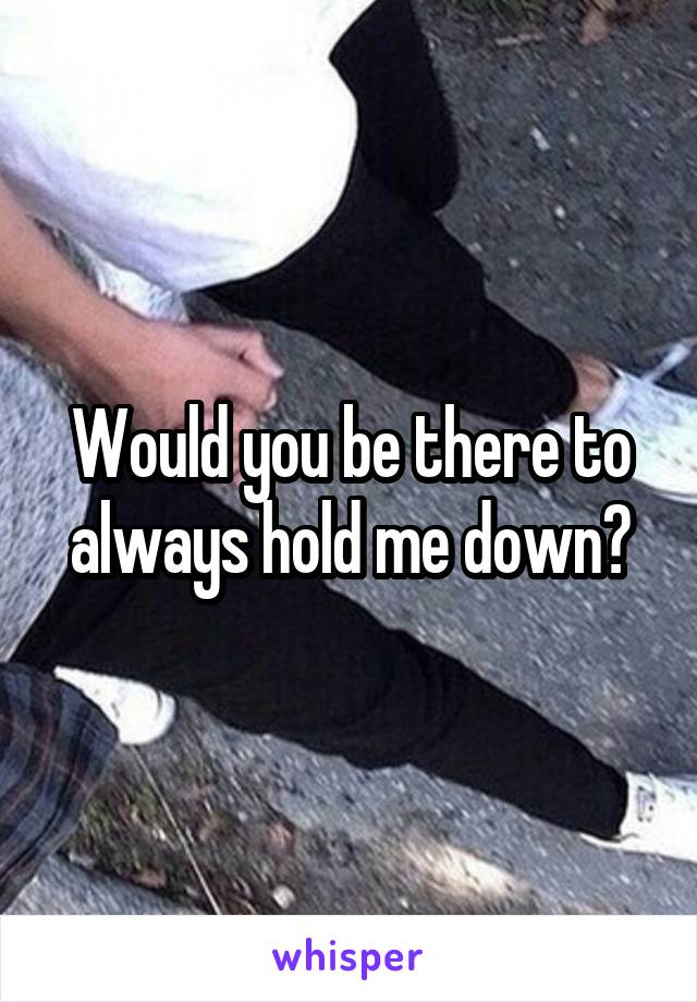 Would you be there to always hold me down?