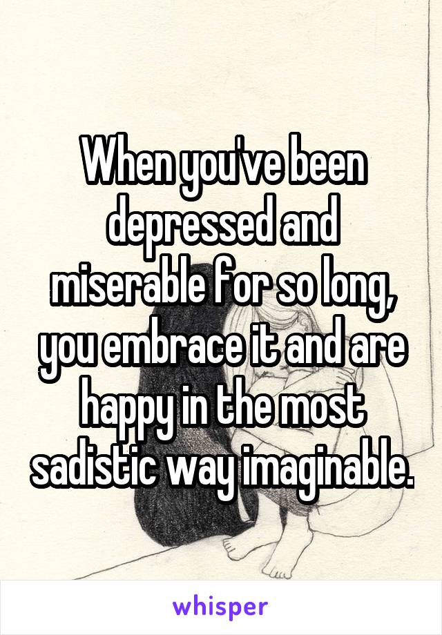 When you've been depressed and miserable for so long, you embrace it and are happy in the most sadistic way imaginable.