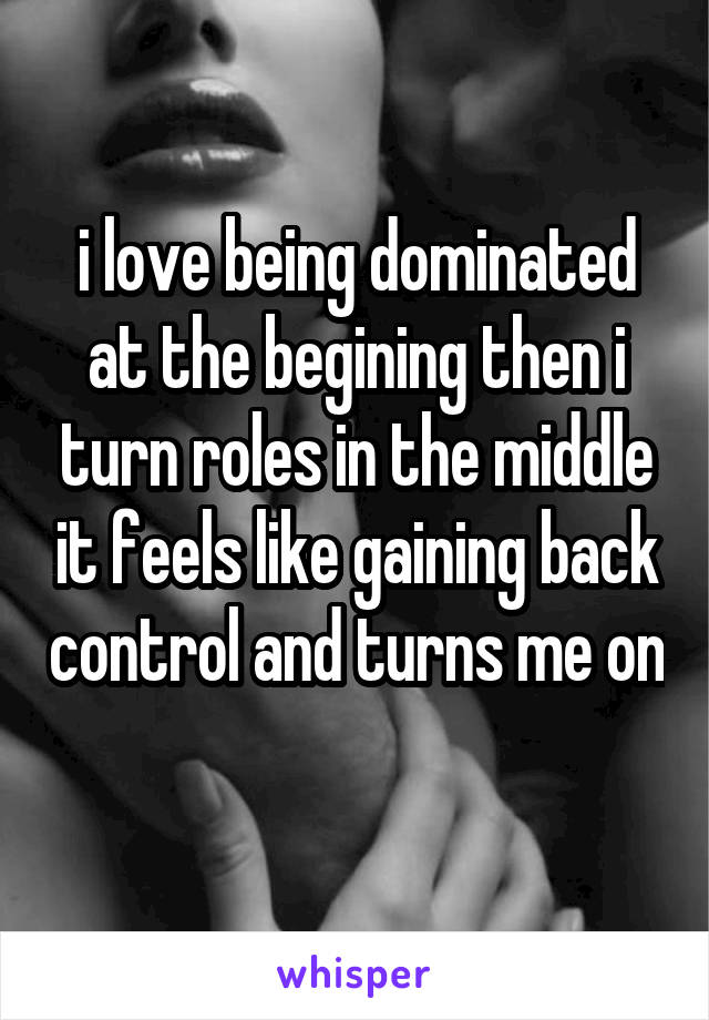 i love being dominated at the begining then i turn roles in the middle it feels like gaining back control and turns me on 