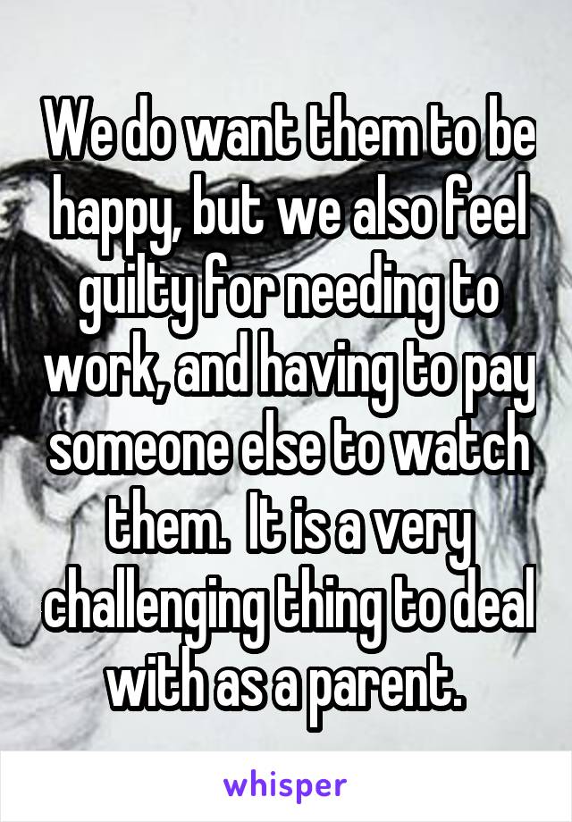 We do want them to be happy, but we also feel guilty for needing to work, and having to pay someone else to watch them.  It is a very challenging thing to deal with as a parent. 