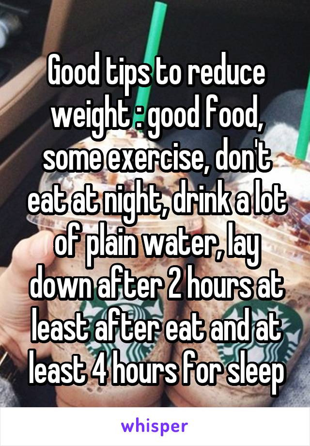 Good tips to reduce weight : good food, some exercise, don't eat at night, drink a lot of plain water, lay down after 2 hours at least after eat and at least 4 hours for sleep