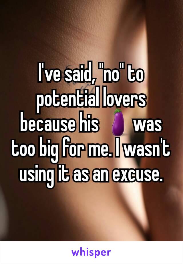I've said, "no" to potential lovers because his 🍆was too big for me. I wasn't using it as an excuse.