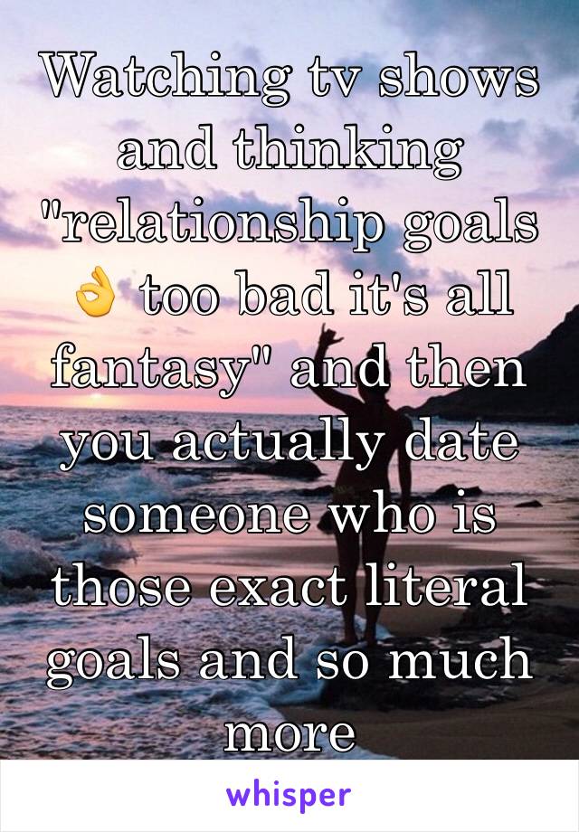 Watching tv shows and thinking "relationship goals 👌 too bad it's all fantasy" and then you actually date someone who is those exact literal goals and so much more