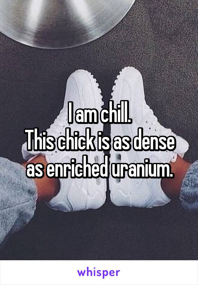 I am chill.
This chick is as dense as enriched uranium.