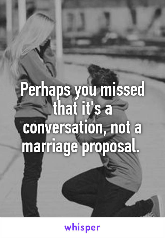 Perhaps you missed that it's a conversation, not a marriage proposal. 
