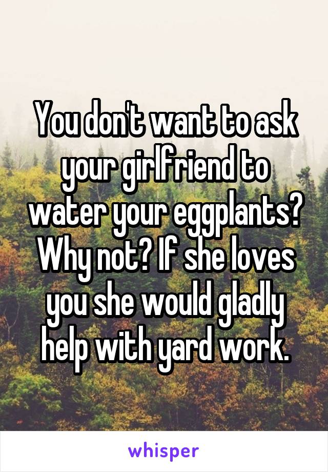 You don't want to ask your girlfriend to water your eggplants? Why not? If she loves you she would gladly help with yard work.