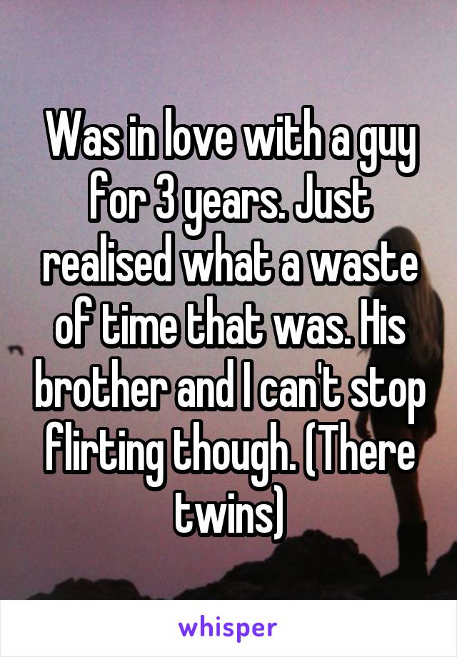 Was in love with a guy for 3 years. Just realised what a waste of time that was. His brother and I can't stop flirting though. (There twins)