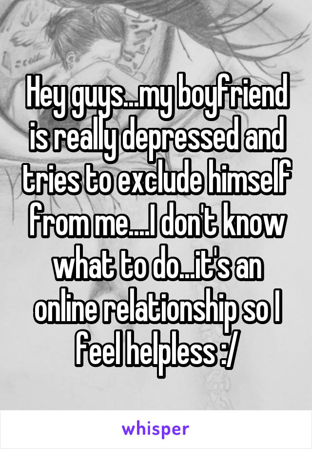 Hey guys...my boyfriend is really depressed and tries to exclude himself from me....I don't know what to do...it's an online relationship so I feel helpless :/