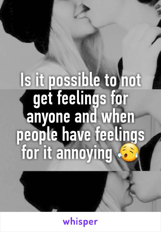 Is it possible to not get feelings for anyone and when people have feelings for it annoying 😥
