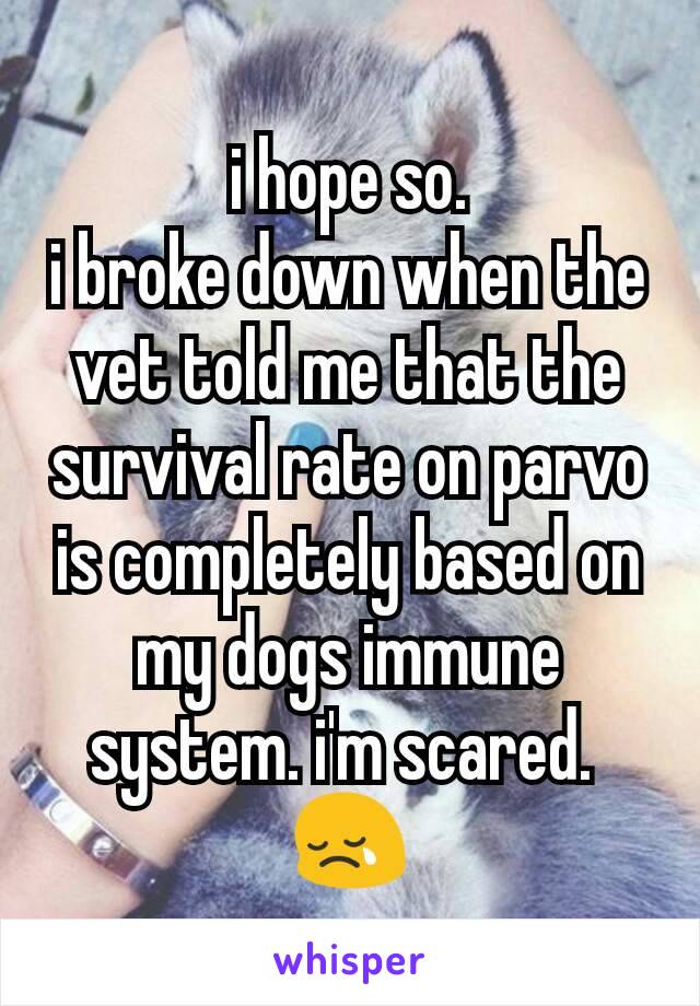 i hope so.
i broke down when the vet told me that the survival rate on parvo is completely based on my dogs immune system. i'm scared. 
😢