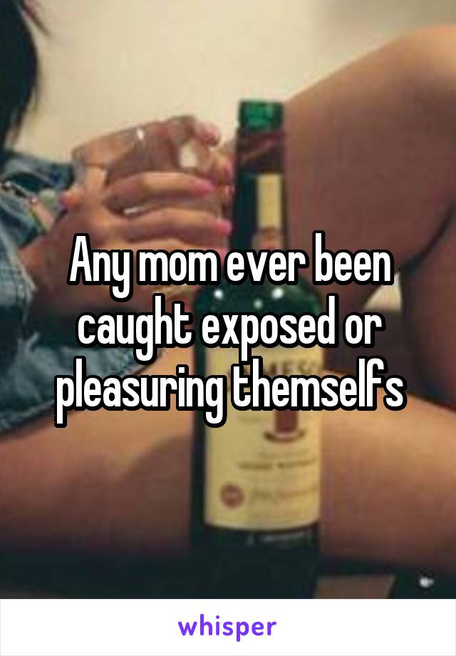 Any mom ever been caught exposed or pleasuring themselfs