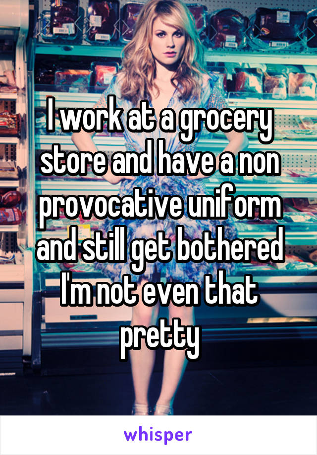 I work at a grocery store and have a non provocative uniform and still get bothered I'm not even that pretty