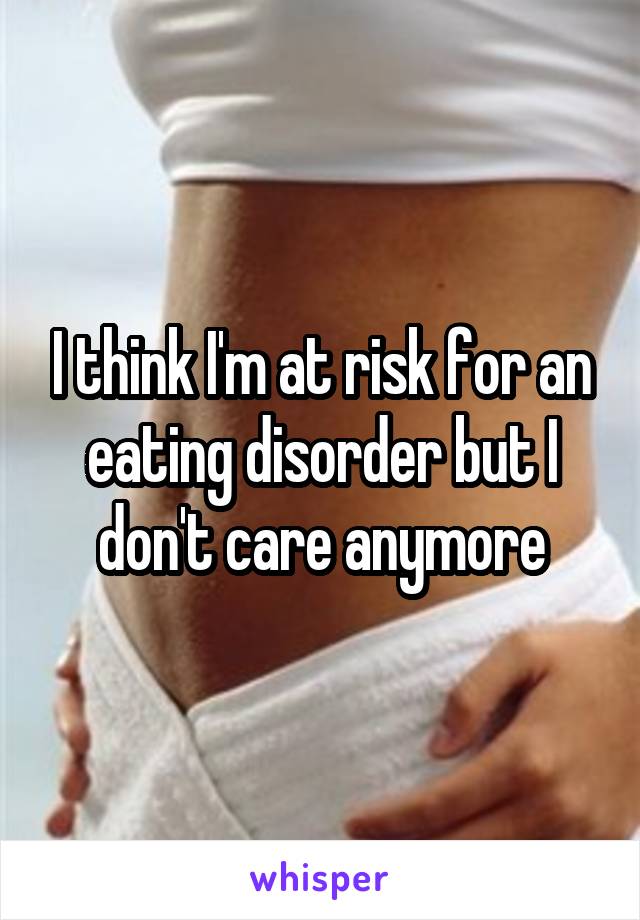 I think I'm at risk for an eating disorder but I don't care anymore