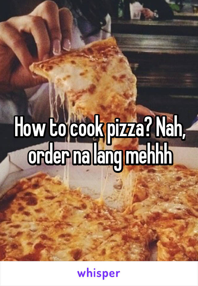 How to cook pizza? Nah, order na lang mehhh