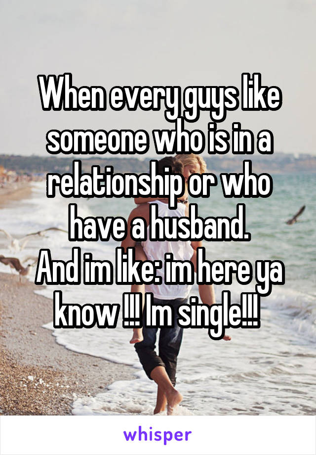 When every guys like someone who is in a relationship or who have a husband.
And im like: im here ya know !!! Im single!!! 

