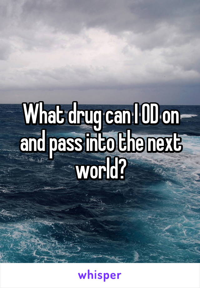What drug can I OD on and pass into the next world?