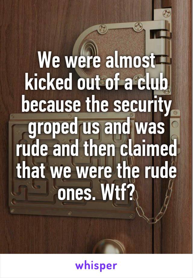 We were almost kicked out of a club because the security groped us and was rude and then claimed that we were the rude ones. Wtf?
