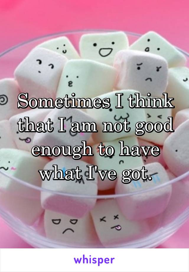 Sometimes I think that I am not good enough to have what I've got.