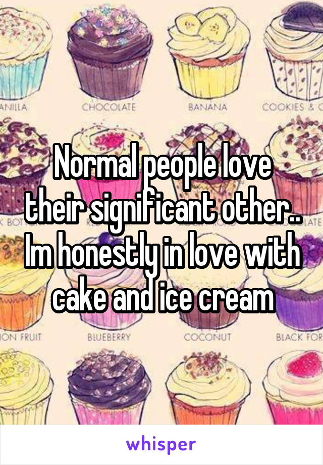 Normal people love their significant other.. Im honestly in love with cake and ice cream