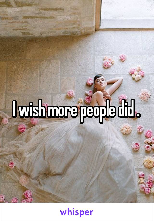 I wish more people did . 