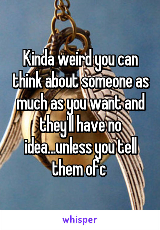 Kinda weird you can think about someone as much as you want and they'll have no idea...unless you tell them ofc 