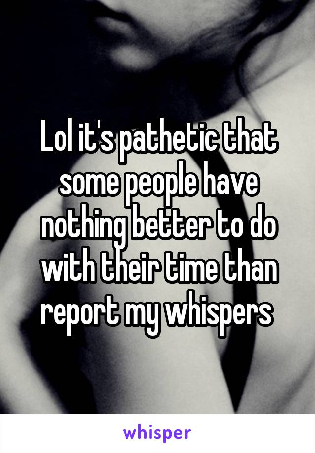 Lol it's pathetic that some people have nothing better to do with their time than report my whispers 