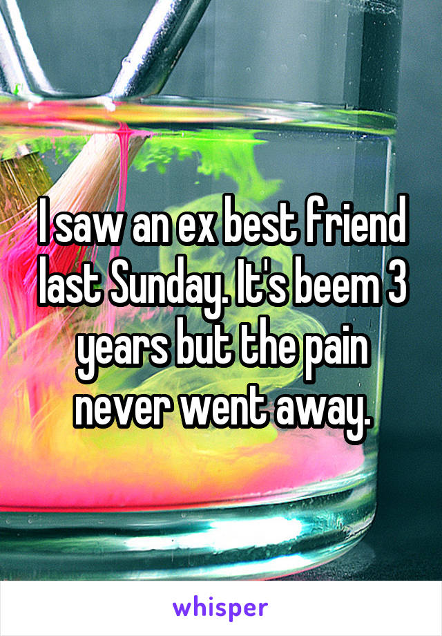 I saw an ex best friend last Sunday. It's beem 3 years but the pain never went away.