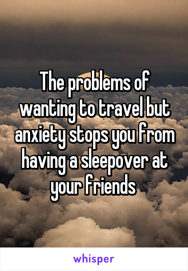 The problems of wanting to travel but anxiety stops you from having a sleepover at your friends 