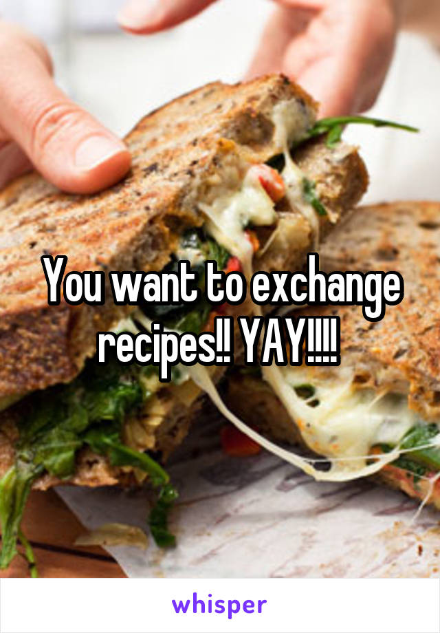 You want to exchange recipes!! YAY!!!! 