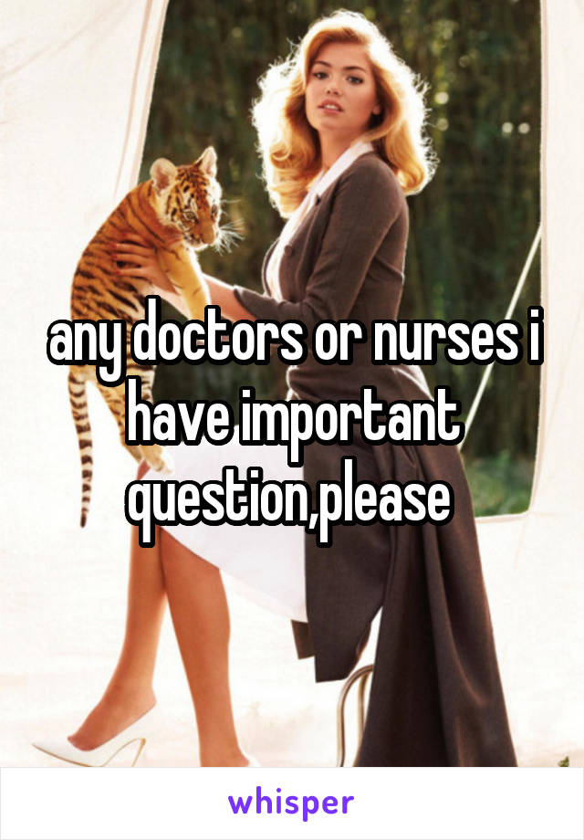 any doctors or nurses i have important question,please 