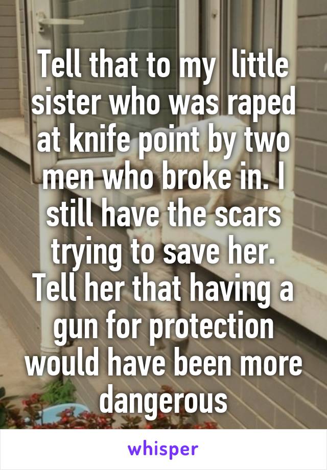 Tell that to my  little sister who was raped at knife point by two men who broke in. I still have the scars trying to save her.
Tell her that having a gun for protection would have been more dangerous