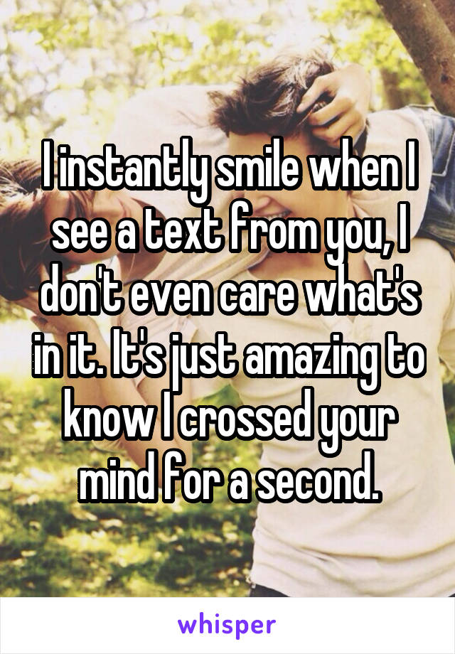 I instantly smile when I see a text from you, I don't even care what's in it. It's just amazing to know I crossed your mind for a second.