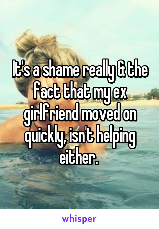 It's a shame really & the fact that my ex girlfriend moved on quickly, isn't helping either. 