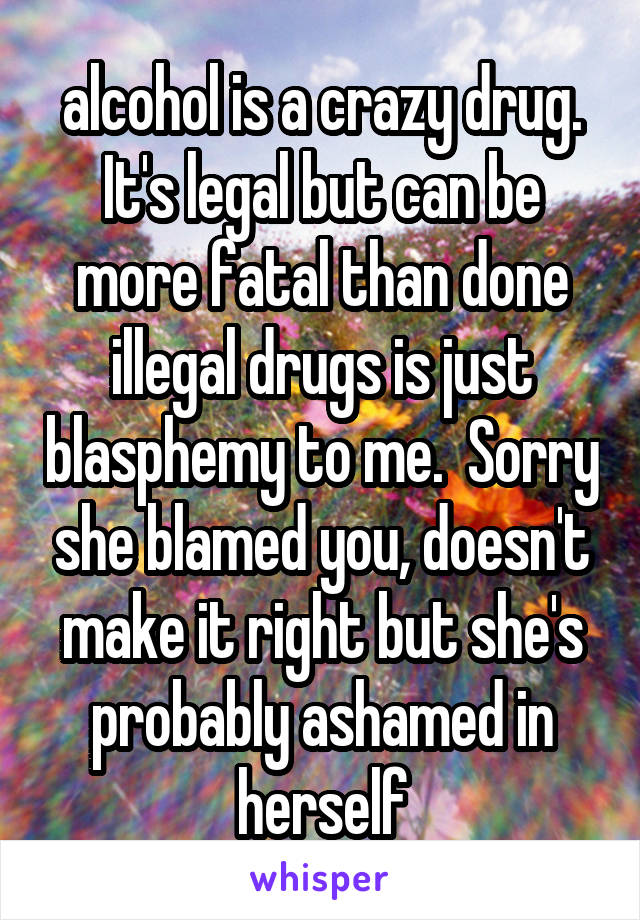 alcohol is a crazy drug. It's legal but can be more fatal than done illegal drugs is just blasphemy to me.  Sorry she blamed you, doesn't make it right but she's probably ashamed in herself