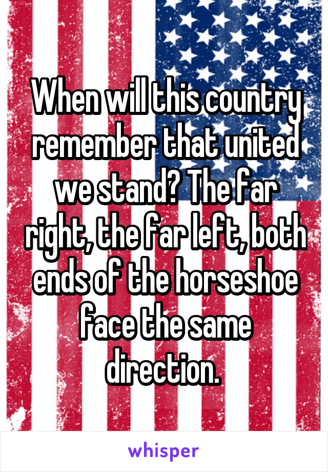 When will this country remember that united we stand? The far right, the far left, both ends of the horseshoe face the same direction. 