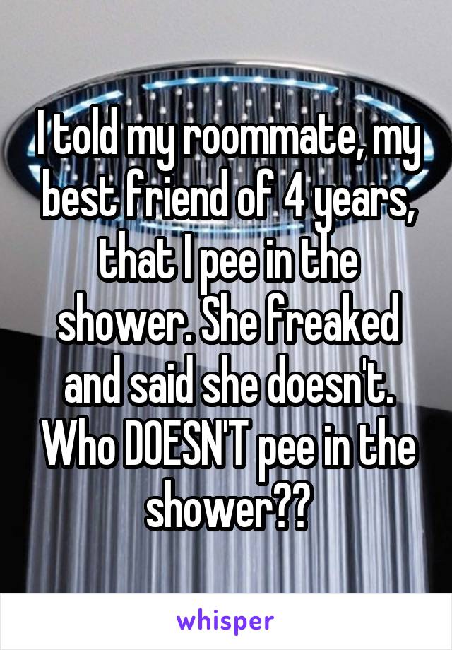 I told my roommate, my best friend of 4 years, that I pee in the shower. She freaked and said she doesn't. Who DOESN'T pee in the shower??
