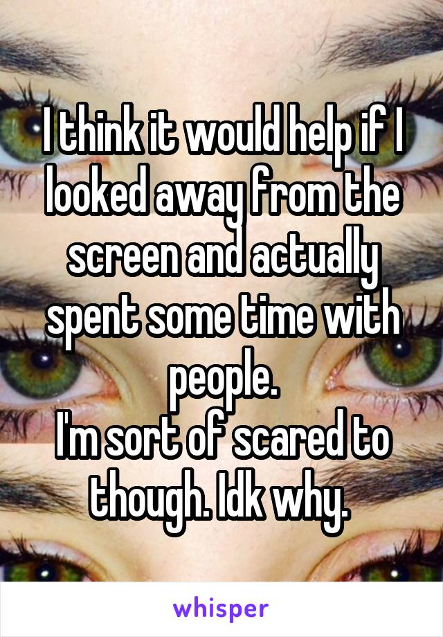 I think it would help if I looked away from the screen and actually spent some time with people.
I'm sort of scared to though. Idk why. 