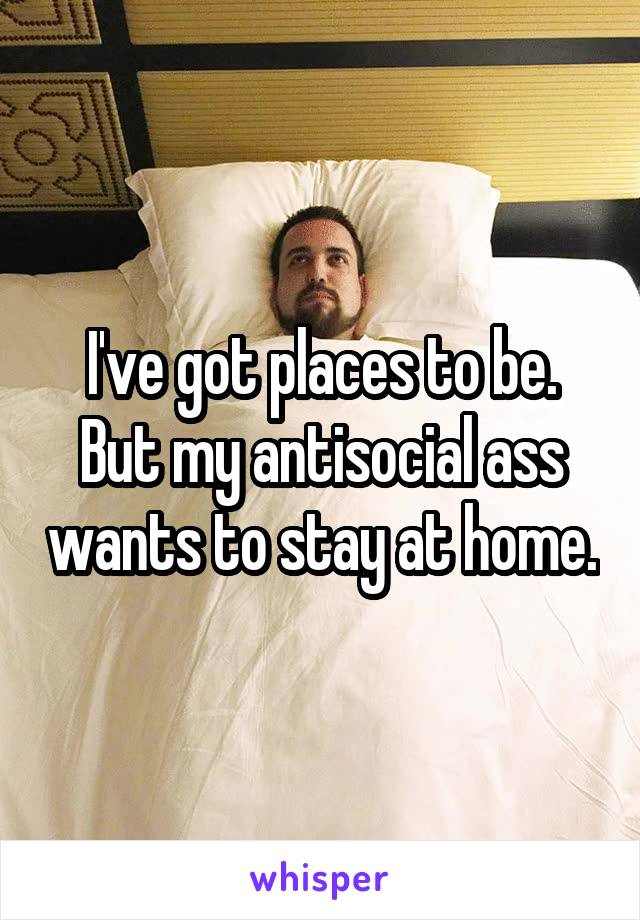 I've got places to be. But my antisocial ass wants to stay at home.