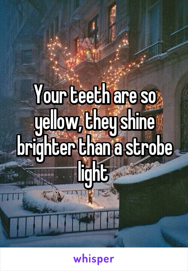 Your teeth are so yellow, they shine brighter than a strobe light 