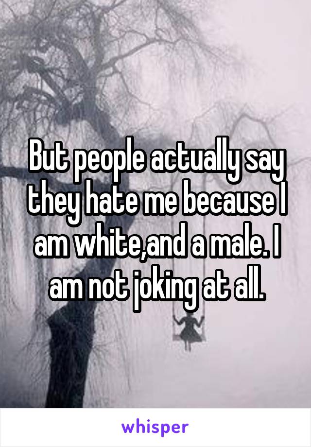 But people actually say they hate me because I am white,and a male. I am not joking at all.