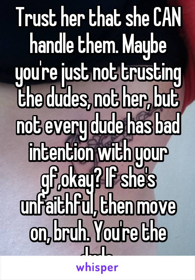Trust her that she CAN handle them. Maybe you're just not trusting the dudes, not her, but not every dude has bad intention with your gf,okay? If she's unfaithful, then move on, bruh. You're the dude.