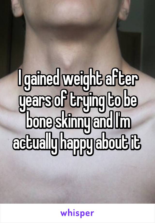 I gained weight after years of trying to be bone skinny and I'm actually happy about it 