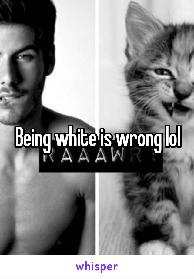 Being white is wrong lol