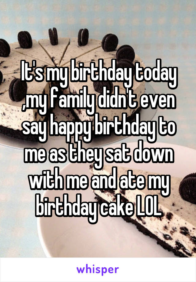 It's my birthday today ,my family didn't even say happy birthday to me as they sat down with me and ate my birthday cake LOL