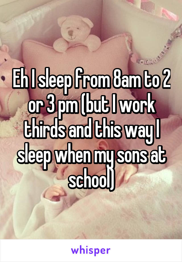 Eh I sleep from 8am to 2 or 3 pm (but I work thirds and this way I sleep when my sons at school)
