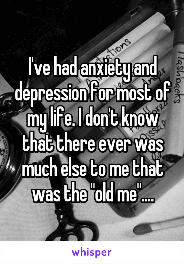 I've had anxiety and depression for most of my life. I don't know that there ever was much else to me that was the "old me"....