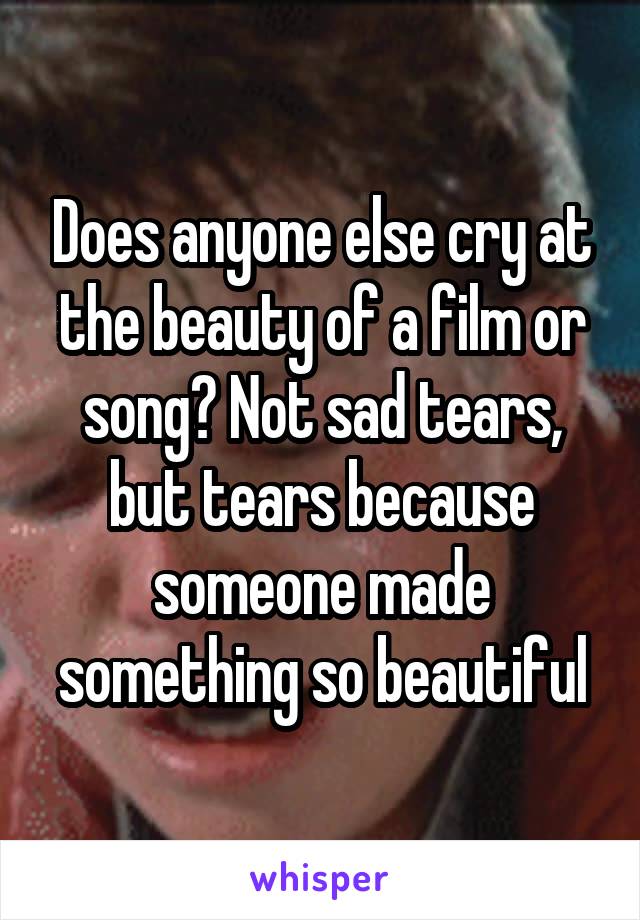 Does anyone else cry at the beauty of a film or song? Not sad tears, but tears because someone made something so beautiful