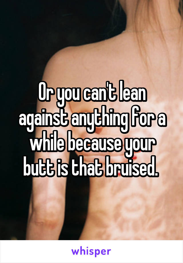 Or you can't lean against anything for a while because your butt is that bruised. 
